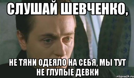 слушай шевченко, не тяни одеяло на себя, мы тут не глупые девки