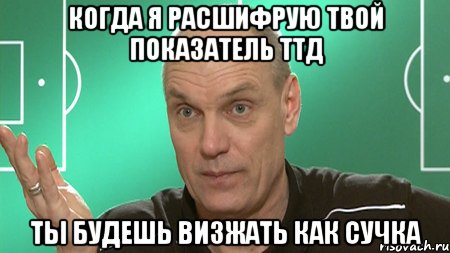 когда я расшифрую твой показатель ттд ты будешь визжать как сучка