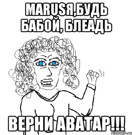 маrusя,будь бабой, блеадь верни аватар!!!