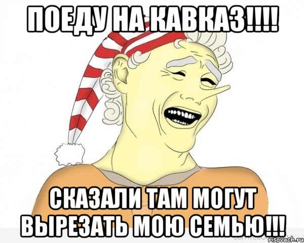 поеду на кавказ!!! сказали там могут вырезать мою семью!!!