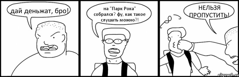дай деньжат, бро! на "Парк Рока" собрался? фу, как такое слушать можно?! НЕЛЬЗЯ ПРОПУСТИТЬ!