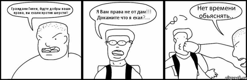 Граждани Гилев, будте добры ваши права, вы ехали против шерсти!! Я Вам права не от дам!!! Докажите что я ехал?.... Нет времени обьяснять..