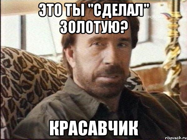 это ты "сделал" золотую? красавчик