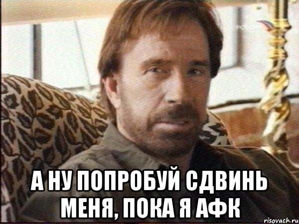  а ну попробуй сдвинь меня, пока я афк