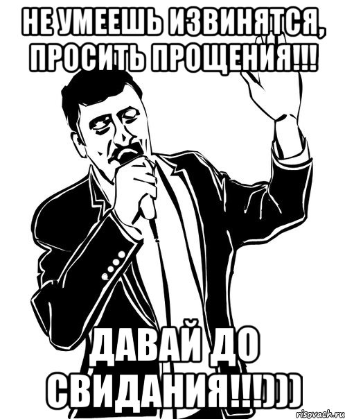 не умеешь извинятся, просить прощения!!! давай до свидания!!!)))