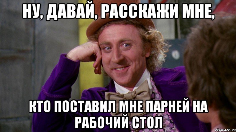 ну, давай, расскажи мне, кто поставил мне парней на рабочий стол, Мем Ну давай расскажи (Вилли Вонка)