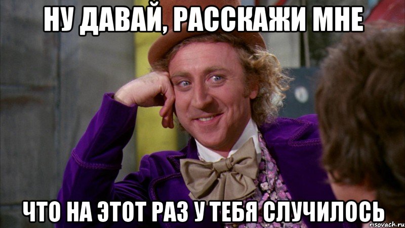 ну давай, расскажи мне что на этот раз у тебя случилось, Мем Ну давай расскажи (Вилли Вонка)