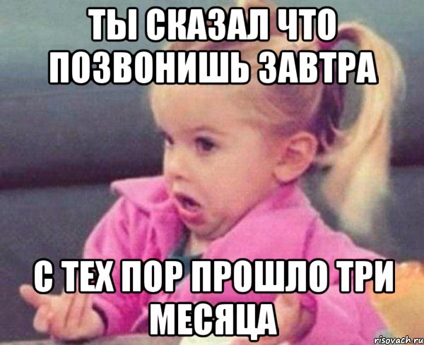 ты сказал что позвонишь завтра с тех пор прошло три месяца, Мем  Ты говоришь (девочка возмущается)