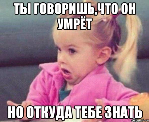 ты говоришь,что он умрёт но откуда тебе знать, Мем  Ты говоришь (девочка возмущается)