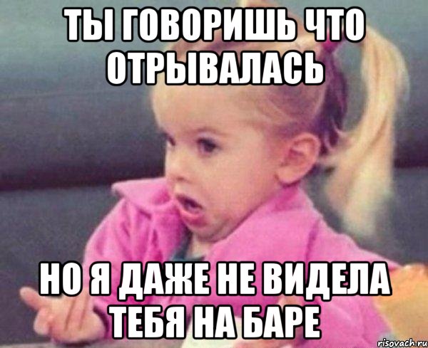 ты говоришь что отрывалась но я даже не видела тебя на баре, Мем  Ты говоришь (девочка возмущается)