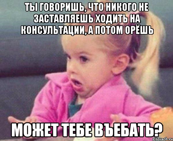 ты говоришь, что никого не заставляешь ходить на консультации, а потом орёшь может тебе въебать?, Мем  Ты говоришь (девочка возмущается)