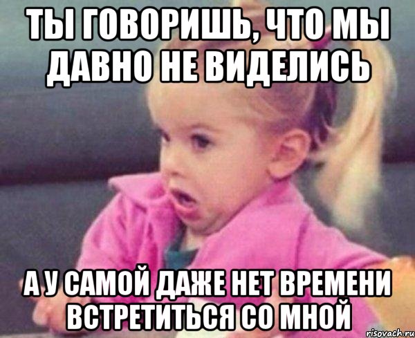 ты говоришь, что мы давно не виделись а у самой даже нет времени встретиться со мной, Мем  Ты говоришь (девочка возмущается)