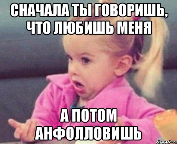 сначала ты говоришь, что любишь меня а потом анфолловишь, Мем  Ты говоришь (девочка возмущается)