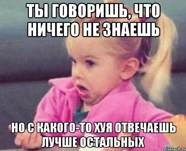 ты говоришь, что ничего не знаешь но с какого-то хуя отвечаешь лучше остальных