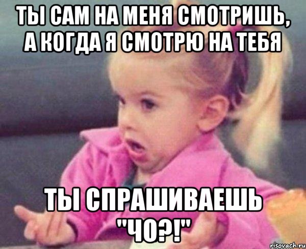 ты сам на меня смотришь, а когда я смотрю на тебя ты спрашиваешь "чо?!", Мем  Ты говоришь (девочка возмущается)