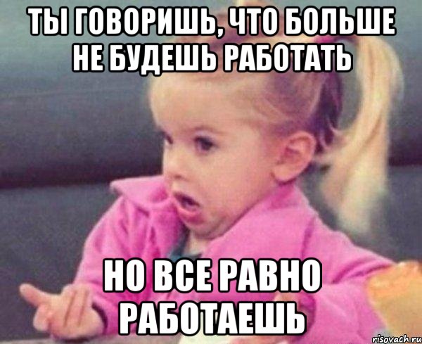 ты говоришь, что больше не будешь работать но все равно работаешь, Мем  Ты говоришь (девочка возмущается)