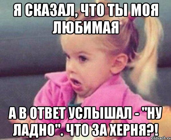 я сказал, что ты моя любимая а в ответ услышал - "ну ладно". что за херня?!, Мем  Ты говоришь (девочка возмущается)