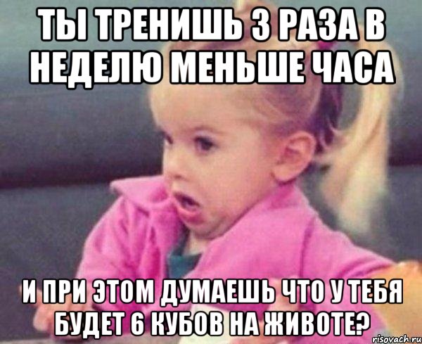 ты тренишь 3 раза в неделю меньше часа и при этом думаешь что у тебя будет 6 кубов на животе?, Мем  Ты говоришь (девочка возмущается)