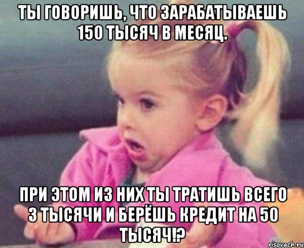 ты говоришь, что зарабатываешь 150 тысяч в месяц. при этом из них ты тратишь всего 3 тысячи и берёшь кредит на 50 тысяч!?, Мем  Ты говоришь (девочка возмущается)