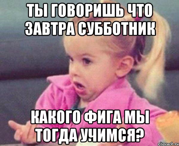 ты говоришь что завтра субботник какого фига мы тогда учимся?, Мем  Ты говоришь (девочка возмущается)