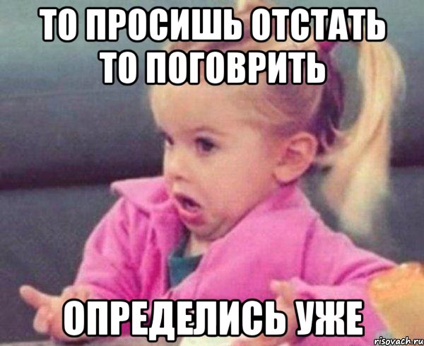 то просишь отстать то поговрить определись уже, Мем  Ты говоришь (девочка возмущается)