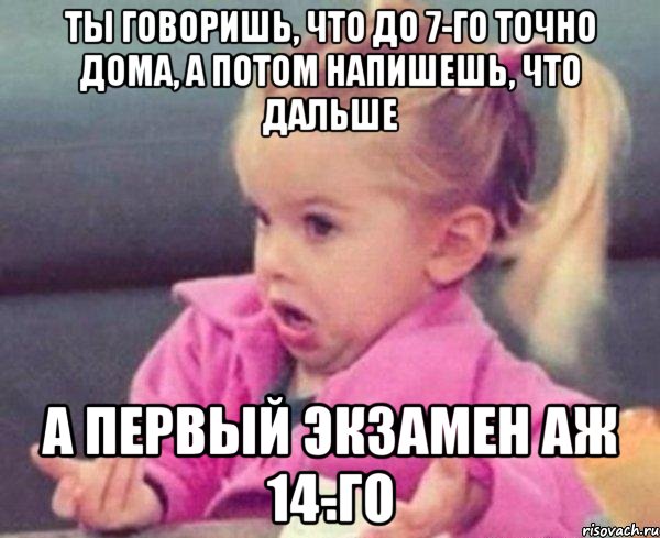 ты говоришь, что до 7-го точно дома, а потом напишешь, что дальше а первый экзамен аж 14-го, Мем  Ты говоришь (девочка возмущается)