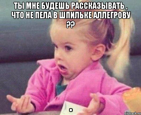 ты мне будешь рассказывать , что не пела в шпильке аллегрову ?? , Мем  Ты говоришь (девочка возмущается)