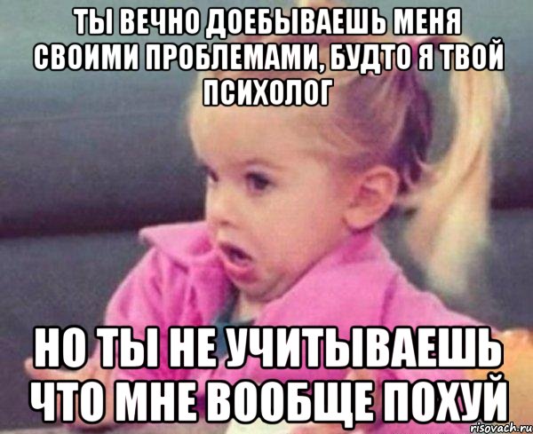 ты вечно доебываешь меня своими проблемами, будто я твой психолог но ты не учитываешь что мне вообще похуй, Мем  Ты говоришь (девочка возмущается)