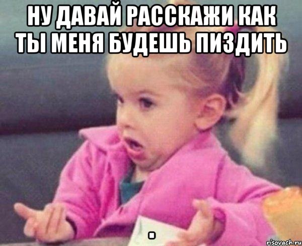 ну давай расскажи как ты меня будешь пиздить , Мем  Ты говоришь (девочка возмущается)