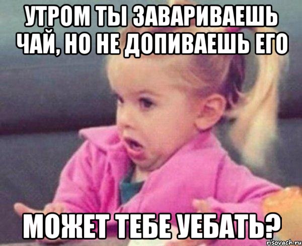 утром ты завариваешь чай, но не допиваешь его может тебе уебать?, Мем  Ты говоришь (девочка возмущается)