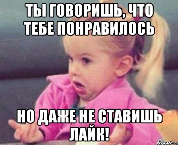 ты говоришь, что тебе понравилось но даже не ставишь лайк!, Мем  Ты говоришь (девочка возмущается)