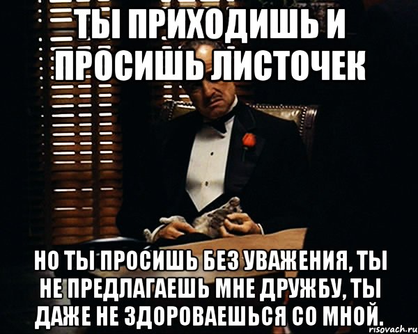 ты приходишь и просишь листочек но ты просишь без уважения, ты не предлагаешь мне дружбу, ты даже не здороваешься со мной.