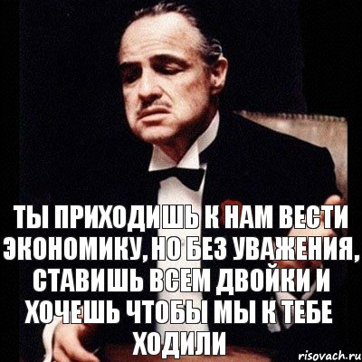 Ты приходишь к нам вести экономику, но без уважения, ставишь всем двойки и хочешь чтобы мы к тебе ходили