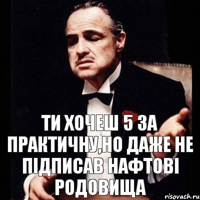 Ти хочеш 5 за практичну,но даже не підписав нафтові родовища