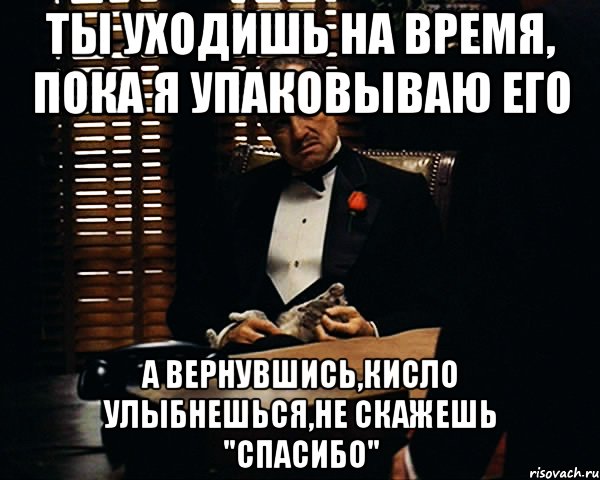 ты уходишь на время, пока я упаковываю его а вернувшись,кисло улыбнешься,не скажешь "спасибо"