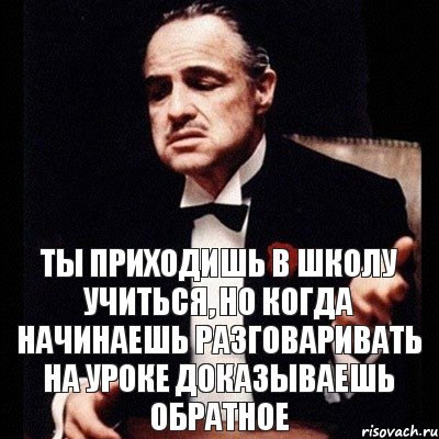 ты приходишь в школу учиться, но когда начинаешь разговаривать на уроке доказываешь обратное