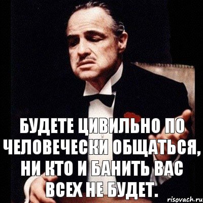 Будете цивильно по человечески общаться, ни кто и банить вас всех не будет.