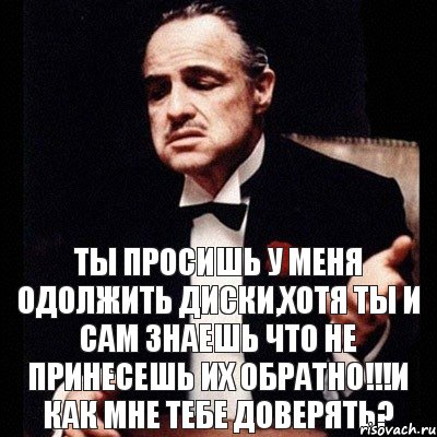 Ты просишь у меня одолжить диски,хотя ты и сам знаешь что не принесешь их обратно!!!и как мне тебе доверять?