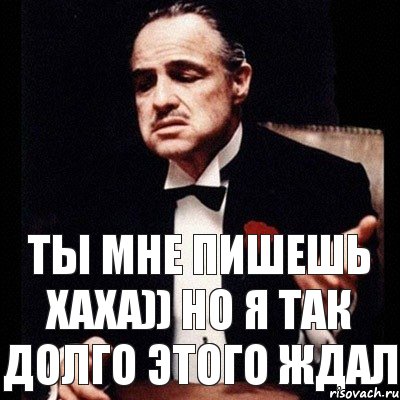 ты мне пишешь хаха)) но я так долго этого ждал