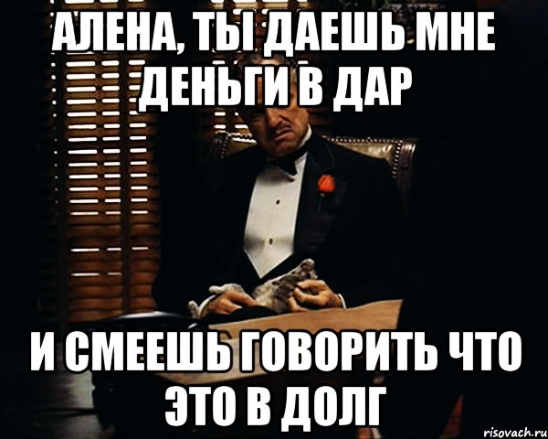 алена, ты даешь мне деньги в дар и смеешь говорить что это в долг, Мем Дон Вито Корлеоне