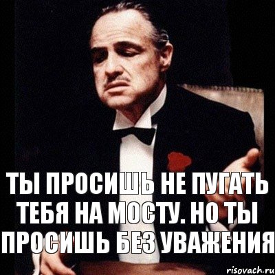 ты просишь не пугать тебя на мосту. но ты просишь без уважения