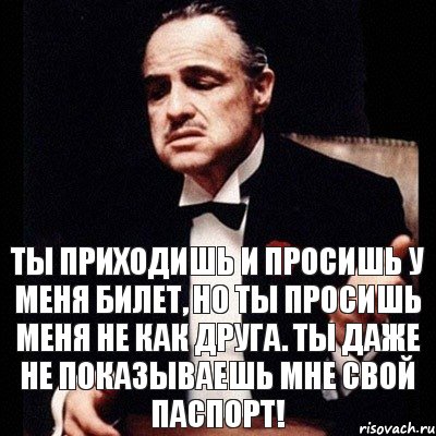 ты приходишь и просишь у меня билет, но ты просишь меня не как друга. ты даже не показываешь мне свой паспорт!