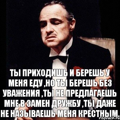 Ты приходишь и берешь у меня еду ,но ты берешь без уважения ,ты не предлагаешь мне в замен дружбу ,ты даже не называешь меня крестным.