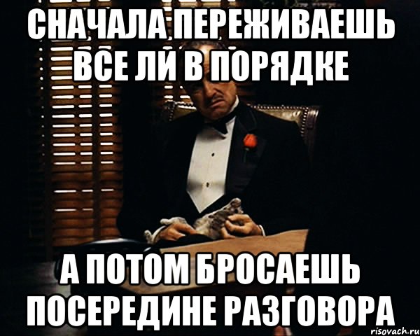 сначала переживаешь все ли в порядке а потом бросаешь посередине разговора