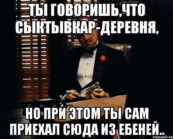 ты говоришь,что сыктывкар-деревня, но при этом ты сам приехал сюда из ебеней.., Мем Дон Вито Корлеоне