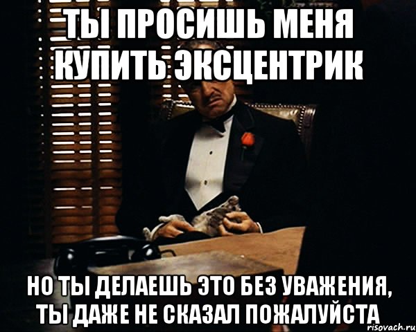 ты просишь меня купить эксцентрик но ты делаешь это без уважения, ты даже не сказал пожалуйста, Мем Дон Вито Корлеоне