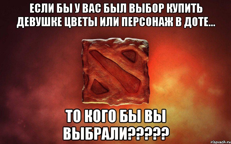 если бы у вас был выбор купить девушке цветы или персонаж в доте... то кого бы вы выбрали???