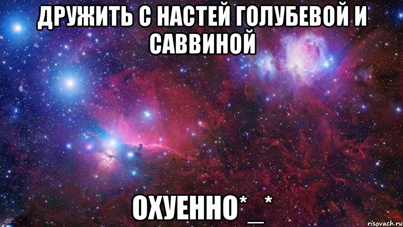 дружить с настей голубевой и саввиной охуенно*_*