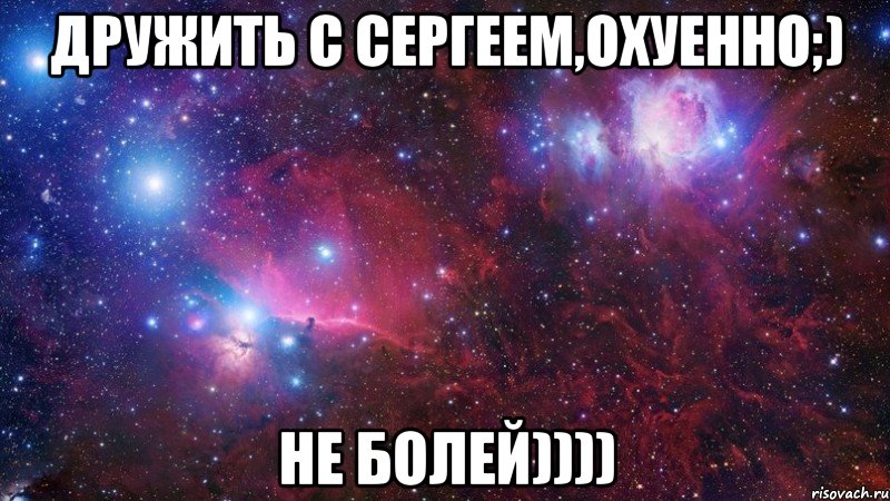 дружить с сергеем,охуенно;) не болей))))