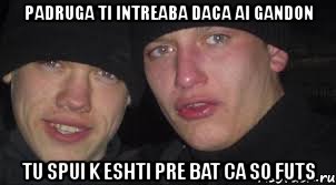 padruga ti intreaba daca ai gandon tu spui k eshti pre bat ca so futs